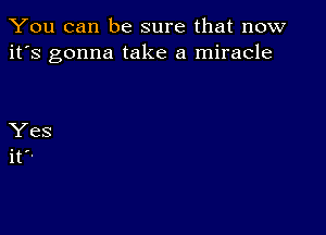 You can be sure that now
it's gonna take a miracle