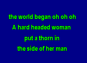 the world began oh oh oh
A hard headed woman

put a thorn in

the side of her man