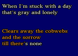 When I'm stuck with a day
that's gray and lonely

Clears away the cobwebs
and the sorrow
till therds none