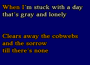 When I'm stuck with a day
that's gray and lonely

Clears away the cobwebs
and the sorrow
till therds none