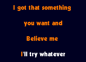 I got that something

you want and

Believe me

I'll try whatever