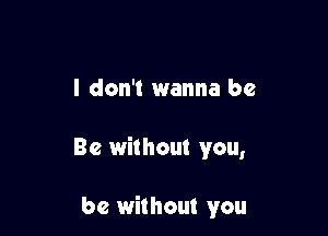 I don't wanna be

Be without you,

be without you