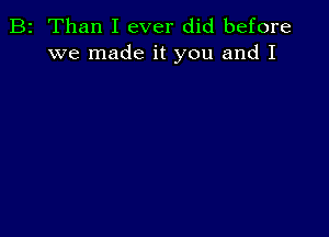 B2 Than I ever did before
we made it you and I