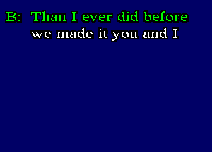 B2 Than I ever did before
we made it you and I