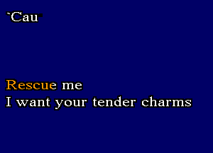 Rescue me
I want your tender charms