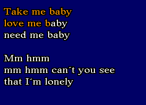 Take me baby
love me baby
need me baby

Mm hmm

mm hmm canT you see
that I'm lonely