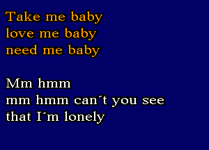 Take me baby
love me baby
need me baby

Mm hmm

mm hmm canT you see
that I'm lonely