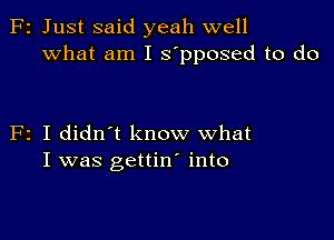 F2 Just said yeah well
What am I s'pposed to do

F2 I didn't know what
I was gettin' into