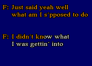 F2 Just said yeah well
What am I s'pposed to do

F2 I didn't know what
I was gettin' into