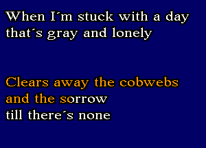 When I'm stuck with a day
that's gray and lonely

Clears away the cobwebs
and the sorrow
till therds none