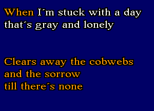 When I'm stuck with a day
that's gray and lonely

Clears away the cobwebs
and the sorrow
till therds none