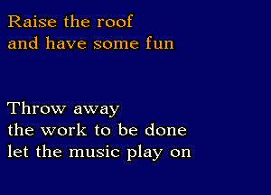 Raise the roof
and have some fun

Throw away
the work to be done
let the music play on