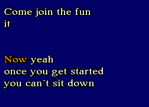 Come join the fun
if

Now yeah

once you get started
you can t sit down