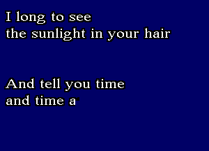 I long to see
the sunlight in your hair

And tell you time
and time a