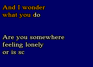 And I wonder
what you do

Are you somewhere
feeling lonely
or is SC