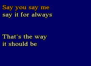 Say you say me
say it for always

That's the way
it should be