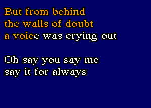 But from behind
the walls of doubt
a voice was crying out

Oh say you say me
say it for always