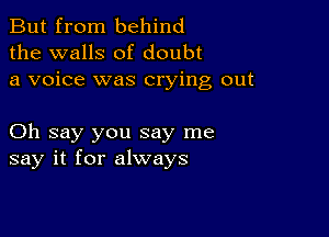 But from behind
the walls of doubt
a voice was crying out

Oh say you say me
say it for always