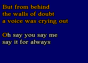 But from behind
the walls of doubt
a voice was crying out

Oh say you say me
say it for always