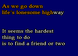 As we go down
life's lonesome highway

It seems the hardest
thing to do

is to find a friend or two