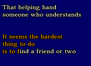 That helping hand
someone who understands

It seems the hardest
thing to do

is to find a friend or two