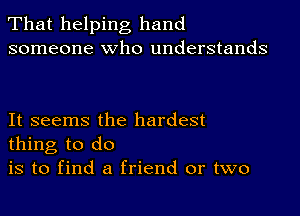 That helping hand
someone who understands

It seems the hardest
thing to do

is to find a friend or two