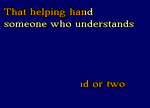 That helping hand
someone who understands

Id or two