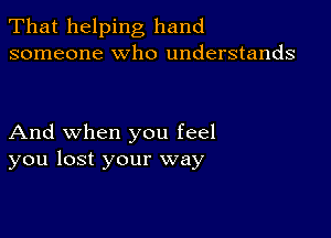 That helping hand
someone who understands

And when you feel
you lost your way