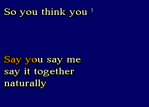 So you think you 1

Say you say me
say it together
naturally