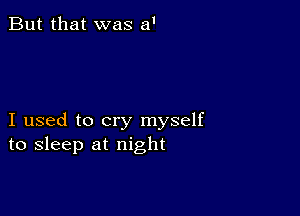 But that was a'

I used to cry myself
to sleep at night