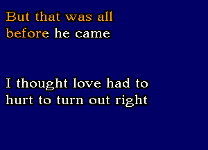 But that was all
before he came

I thought love had to
hurt to turn out right