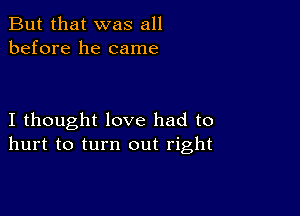 But that was all
before he came

I thought love had to
hurt to turn out right