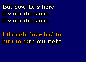 But now he's here
it's not the same
it's not the same

I thought love had to
hurt to turn out right