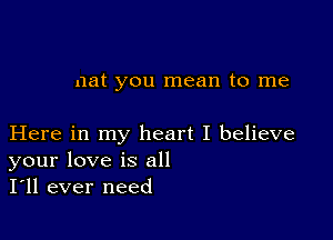 nat you mean to me

Here in my heart I believe
your love is all
I'll ever need