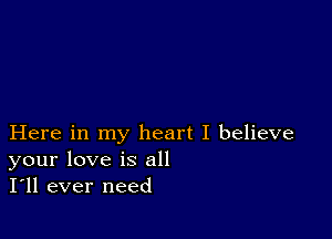 Here in my heart I believe
your love is all
I'll ever need