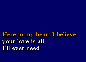 Here in my heart I believe
your love is all
I'll ever need