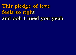 This pledge of love
feels so right

and ooh I need you yeah