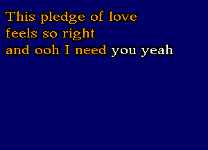 This pledge of love
feels so right

and ooh I need you yeah