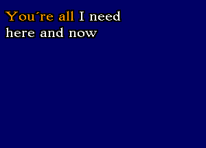 You're all I need
here and now