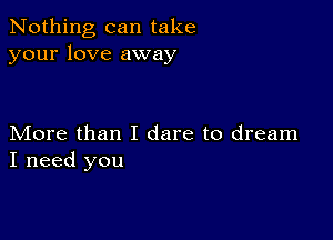 Nothing can take
your love away

More than I dare to dream
I need you