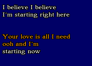 I believe I believe
I'm starting right here

Your love is all I need
ooh and I'm
starting now