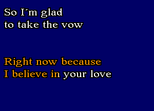 So I'm glad
to take the vow

Right now because
I believe in your love