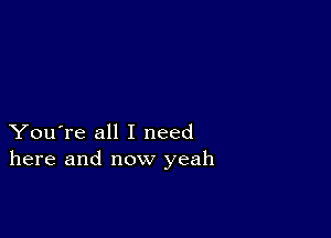 You're all I need
here and now yeah