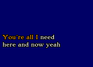 You're all I need
here and now yeah