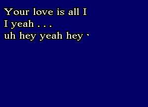 Your love is all I
I yeah . . .

uh hey yeah hey