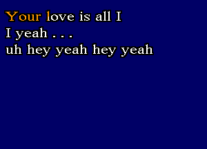 Your love is all I
I yeah . . .

uh hey yeah hey yeah