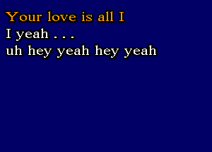 Your love is all I
I yeah . . .

uh hey yeah hey yeah