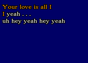 Your love is all I
I yeah . . .

uh hey yeah hey yeah