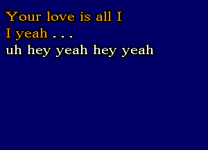 Your love is all I
I yeah . . .

uh hey yeah hey yeah