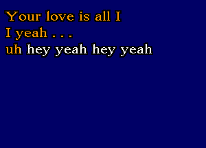 Your love is all I
I yeah . . .

uh hey yeah hey yeah